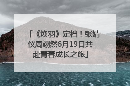 《焕羽》定档！张婧仪周翊然6月19日共赴青春成长之旅