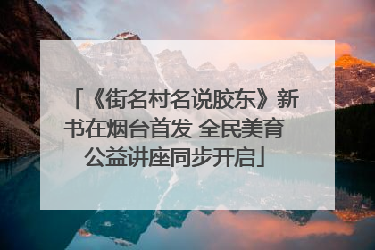 《街名村名说胶东》新书在烟台首发 全民美育公益讲座同步开启
