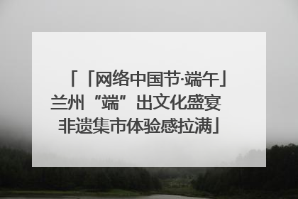 「网络中国节·端午」兰州“端”出文化盛宴 非遗集市体验感拉满