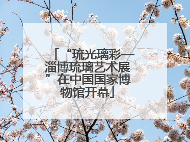 “琉光璃彩—淄博琉璃艺术展”在中国国家博物馆开幕