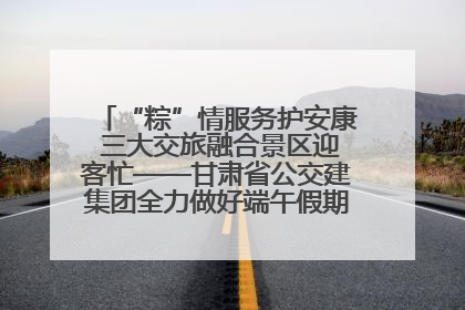 “粽”情服务护安康 三大交旅融合景区迎客忙——甘肃省公交建集团全力做好端午假期景区运营工作