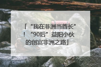 “我在非洲当酋长”！“90后”益阳小伙的创富非洲之路