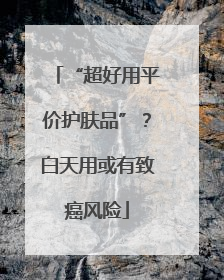 “超好用平价护肤品”？白天用或有致癌风险