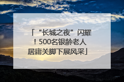 “长城之夜”闪耀！500名银龄老人居庸关脚下展风采