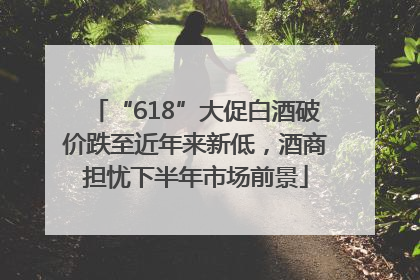 “618”大促白酒破价跌至近年来新低，酒商担忧下半年市场前景
