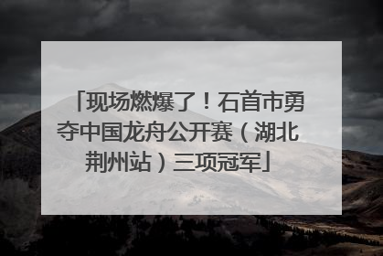 现场燃爆了！石首市勇夺中国龙舟公开赛（湖北荆州站）三项冠军