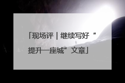 现场评｜继续写好“提升一座城”文章
