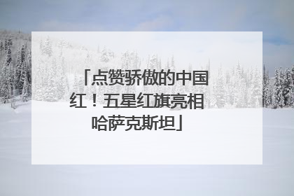 点赞骄傲的中国红！五星红旗亮相哈萨克斯坦