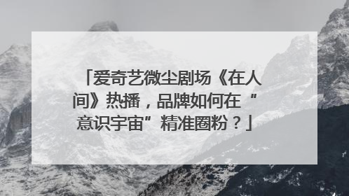 爱奇艺微尘剧场《在人间》热播，品牌如何在“意识宇宙”精准圈粉？