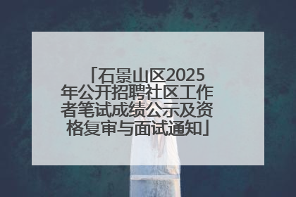 石景山区2025年公开招聘社区工作者笔试成绩公示及资格复审与面试通知