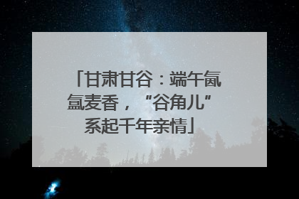 甘肃甘谷：端午氤氲麦香，“谷角儿”系起千年亲情