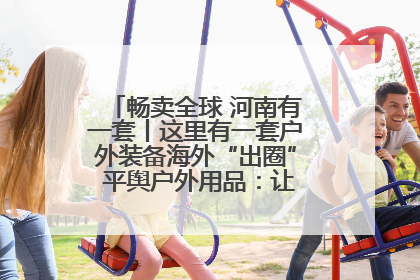 畅卖全球 河南有一套丨这里有一套户外装备海外“出圈” 平舆户外用品：让“休闲风”长红