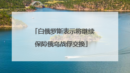 白俄罗斯表示将继续保障俄乌战俘交换