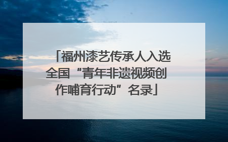 福州漆艺传承人入选全国“青年非遗视频创作哺育行动”名录