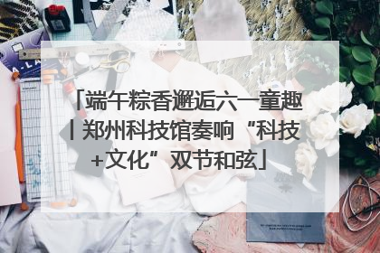 端午粽香邂逅六一童趣丨郑州科技馆奏响“科技+文化”双节和弦