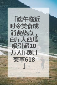 端午临近时令美食成消费热点，百斤大西瓜吸引超10万人围观丨变革618
