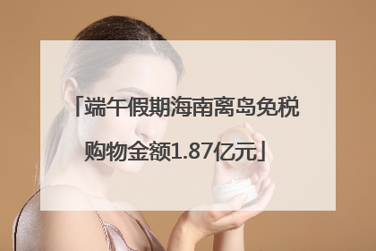 端午假期海南离岛免税购物金额1.87亿元