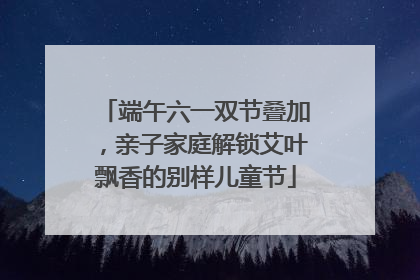 端午六一双节叠加，亲子家庭解锁艾叶飘香的别样儿童节
