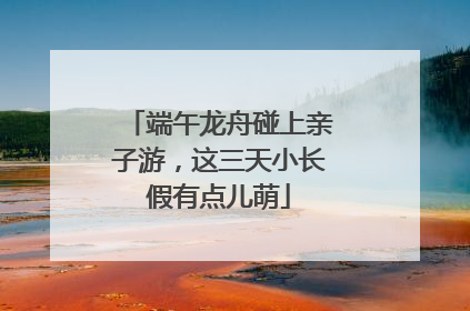 端午龙舟碰上亲子游，这三天小长假有点儿萌