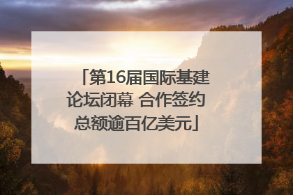 第16届国际基建论坛闭幕 合作签约总额逾百亿美元