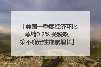 美国一季度经济环比萎缩0.2% 关税政策不确定性拖累增长