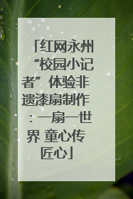 红网永州“校园小记者”体验非遗漆扇制作：一扇一世界 童心传匠心
