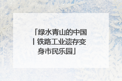 绿水青山的中国丨铁路工业遗存变身市民乐园