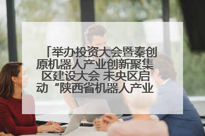 举办投资大会暨秦创原机器人产业创新聚集区建设大会 未央区启动“陕西省机器人产业聚集区”建设