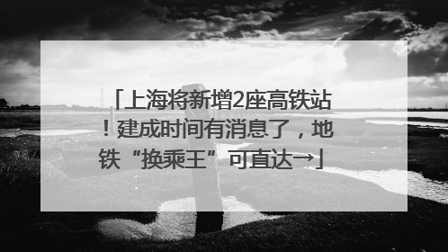 上海将新增2座高铁站！建成时间有消息了，地铁“换乘王”可直达→