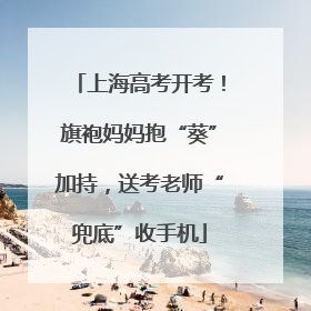 上海高考开考！旗袍妈妈抱“葵”加持，送考老师“兜底”收手机