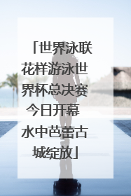 世界泳联花样游泳世界杯总决赛今日开幕 水中芭蕾古城绽放