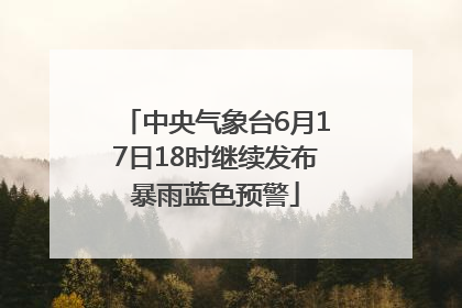 中央气象台6月17日18时继续发布暴雨蓝色预警