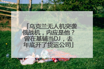 乌克兰无人机突袭俄战机，内应是他？曾在基辅当DJ，去年底开了货运公司