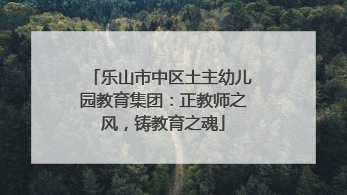 乐山市中区土主幼儿园教育集团：正教师之风，铸教育之魂