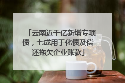 云南近千亿新增专项债，七成用于化债及偿还拖欠企业账款