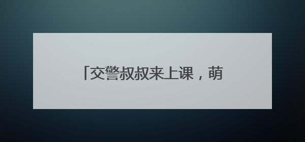 交警叔叔来上课，萌娃共筑 “安全路”——德清县上柏幼儿园开展交通安全课