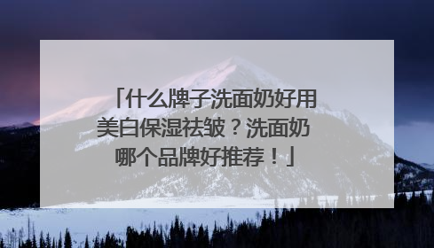 什么牌子洗面奶好用美白保湿祛皱？洗面奶哪个品牌好推荐！