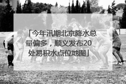 今年汛期北京降水总量偏多，顺义发布20处易积水点位地图
