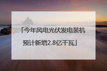 今年风电光伏发电装机预计新增2.8亿千瓦