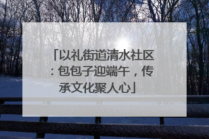 以礼街道清水社区：包包子迎端午，传承文化聚人心