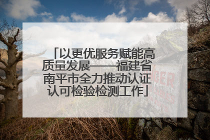 以更优服务赋能高质量发展——福建省南平市全力推动认证认可检验检测工作