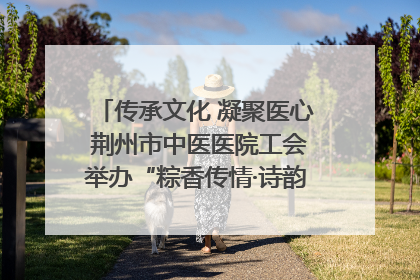 传承文化 凝聚医心 荆州市中医医院工会举办“粽香传情·诗韵端午”系列活动