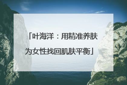 叶海洋：用精准养肤为女性找回肌肤平衡