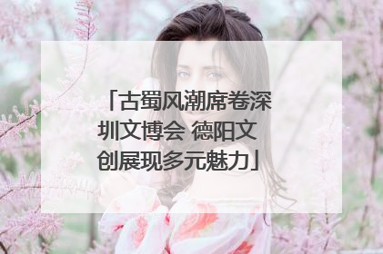 古蜀风潮席卷深圳文博会 德阳文创展现多元魅力
