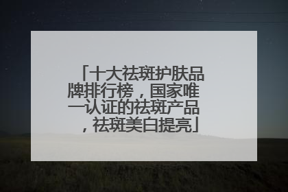 十大祛斑护肤品牌排行榜，国家唯一认证的祛斑产品，祛斑美白提亮