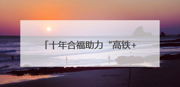 十年合福助力“高铁+产业”模式深化发展