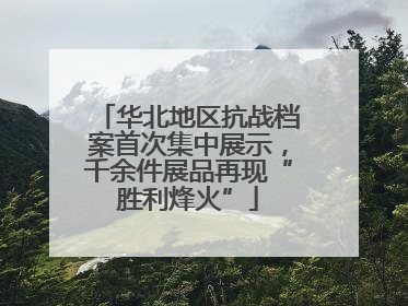 华北地区抗战档案首次集中展示，千余件展品再现“胜利烽火”