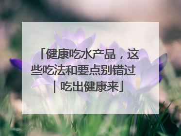 健康吃水产品，这些吃法和要点别错过｜吃出健康来