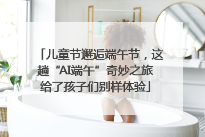 儿童节邂逅端午节，这趟“AI端午”奇妙之旅给了孩子们别样体验