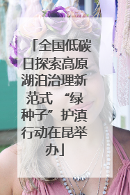 全国低碳日探索高原湖泊治理新范式 “绿种子”护滇行动在昆举办
